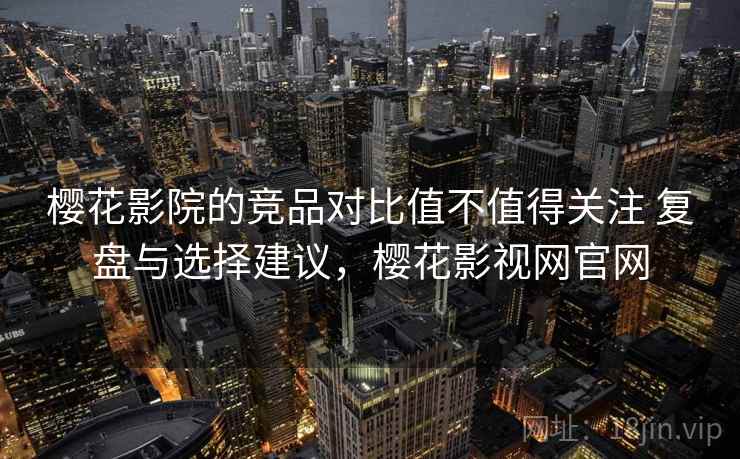 樱花影院的竞品对比值不值得关注 复盘与选择建议，樱花影视网官网