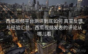 西瓜视频平台测评到底如何 真实反馈与经验汇总，西瓜视频发表的评论从哪儿看