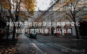 P站官方平台的收录提升有哪些变化 经验与趋势观察，p站 收费