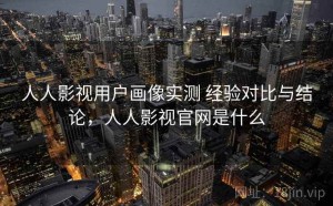 人人影视用户画像实测 经验对比与结论，人人影视官网是什么