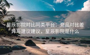 星辰影院对比同类平台：竞品对比差异与建议建议，星辰影院是什么