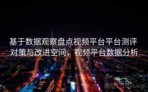 基于数据观察盘点视频平台平台测评 对策与改进空间，视频平台数据分析