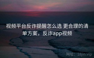 视频平台反诈提醒怎么选 更合理的清单方案，反诈app视频