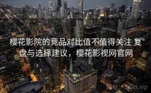 樱花影院的竞品对比值不值得关注 复盘与选择建议，樱花影视网官网