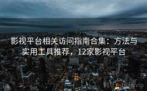 影视平台相关访问指南合集：方法与实用工具推荐，12家影视平台