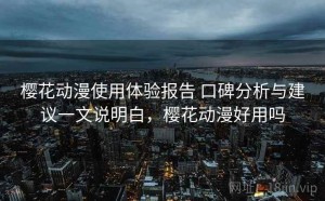 樱花动漫使用体验报告 口碑分析与建议一文说明白，樱花动漫好用吗