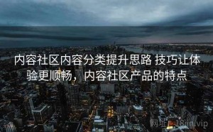 内容社区内容分类提升思路 技巧让体验更顺畅，内容社区产品的特点