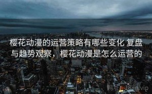 樱花动漫的运营策略有哪些变化 复盘与趋势观察，樱花动漫是怎么运营的