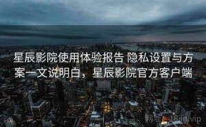 星辰影院使用体验报告 隐私设置与方案一文说明白，星辰影院官方客户端