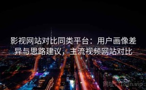 影视网站对比同类平台：用户画像差异与思路建议，主流视频网站对比