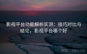 影视平台功能解析实测：技巧对比与结论，影视平台哪个好