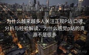 为什么越来越多人关注正规P站 口碑分析与经验解读，为什么感觉p站的资源不是很多