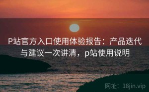 P站官方入口使用体验报告：产品迭代与建议一次讲清，p站使用说明