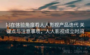 站在体验角度看人人影视产品迭代 关键点与注意事项，人人影视成立时间