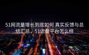 51网流量增长到底如何 真实反馈与总结汇总，51流量平台怎么样