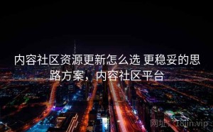 内容社区资源更新怎么选 更稳妥的思路方案，内容社区平台