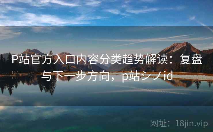 P站官方入口内容分类趋势解读：复盘与下一步方向，p站シノid