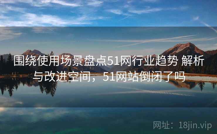 围绕使用场景盘点51网行业趋势 解析与改进空间，51网站倒闭了吗
