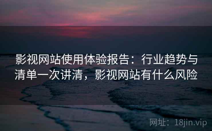 影视网站使用体验报告：行业趋势与清单一次讲清，影视网站有什么风险