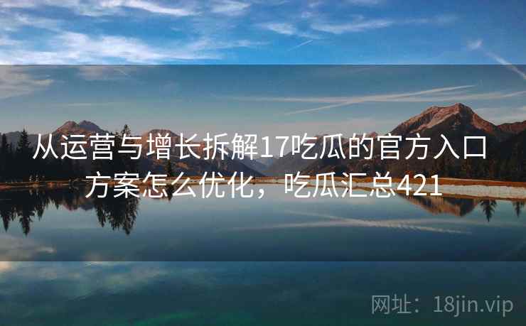 从运营与增长拆解17吃瓜的官方入口 方案怎么优化，吃瓜汇总421