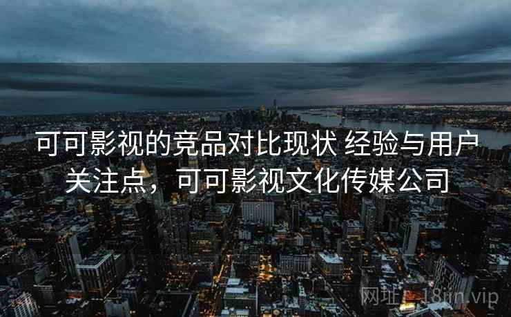 可可影视的竞品对比现状 经验与用户关注点，可可影视文化传媒公司
