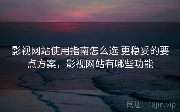 影视网站使用指南怎么选 更稳妥的要点方案,影视网站有哪些功能 影视网站使用指南怎么选 更稳妥的要点方案,影视网站有哪些功能