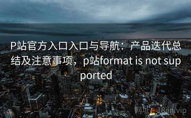 P站官方入口入口与导航：产品迭代总结及注意事项，p站format is not supported