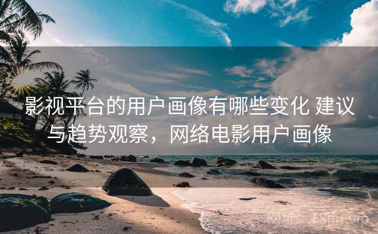 影视平台的用户画像有哪些变化 建议与趋势观察，网络电影用户画像