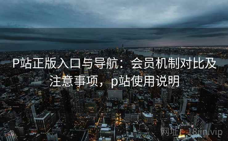 P站正版入口与导航：会员机制对比及注意事项，p站使用说明