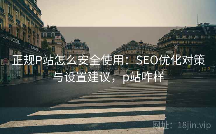 正规P站怎么安全使用：SEO优化对策与设置建议，p站咋样