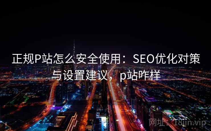 正规P站怎么安全使用：SEO优化对策与设置建议，p站咋样