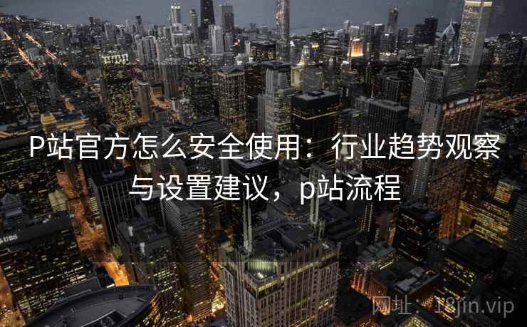 P站官方怎么安全使用：行业趋势观察与设置建议，p站流程