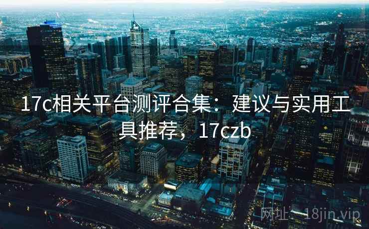 17c相关平台测评合集：建议与实用工具推荐，17czb