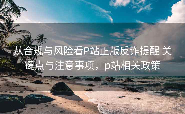 从合规与风险看P站正版反诈提醒 关键点与注意事项，p站相关政策