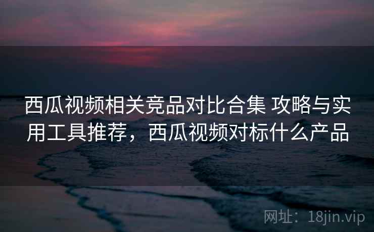 西瓜视频相关竞品对比合集 攻略与实用工具推荐，西瓜视频对标什么产品