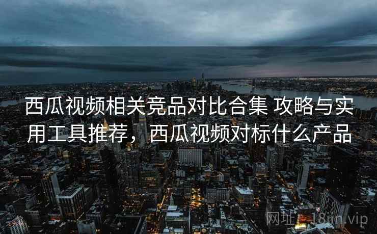 西瓜视频相关竞品对比合集 攻略与实用工具推荐，西瓜视频对标什么产品