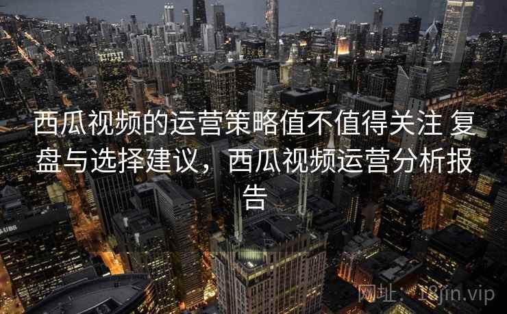 西瓜视频的运营策略值不值得关注 复盘与选择建议，西瓜视频运营分析报告