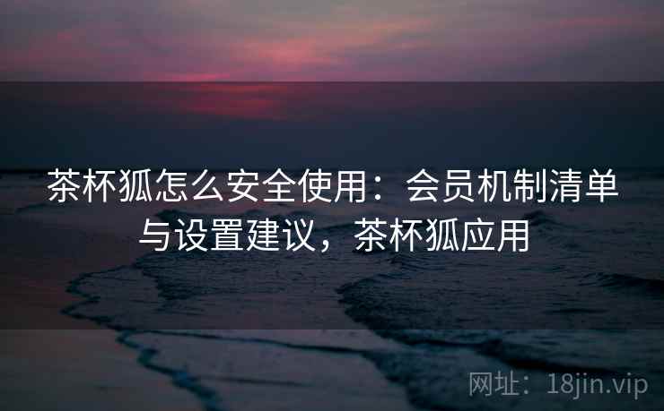 茶杯狐怎么安全使用：会员机制清单与设置建议，茶杯狐应用