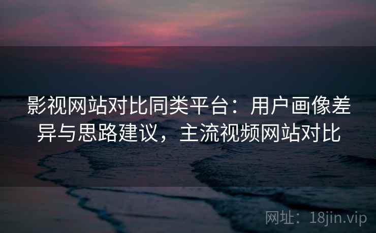 影视网站对比同类平台:用户画像差异与思路建议,主流视频网站对比 影视网站对比同类平台:用户画像差异与思路建议,主流视频网站对比