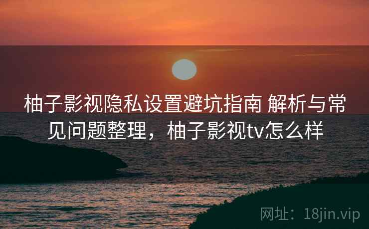 柚子影视隐私设置避坑指南 解析与常见问题整理，柚子影视tv怎么样