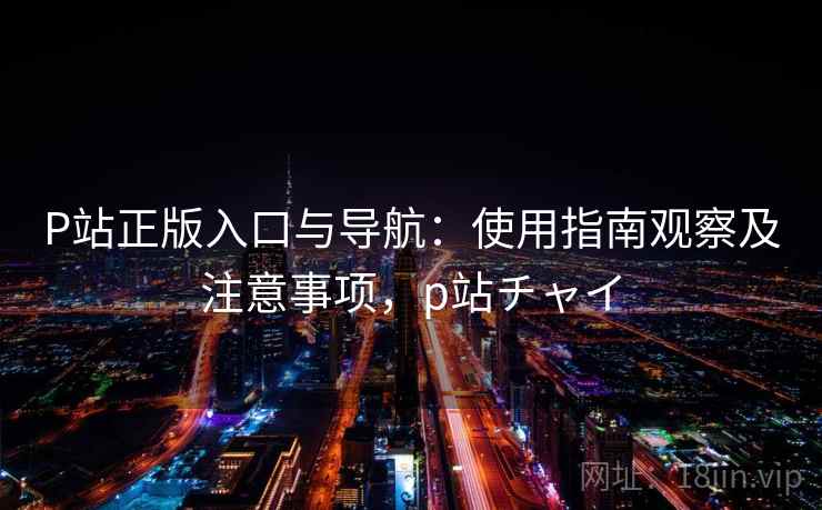 P站正版入口与导航：使用指南观察及注意事项，p站チャイ