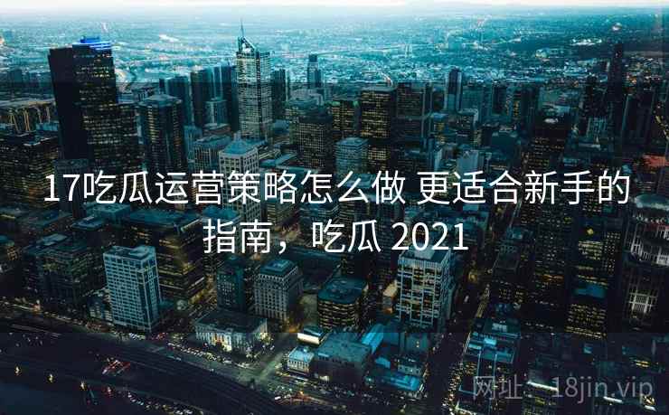 17吃瓜运营策略怎么做 更适合新手的指南，吃瓜 2021