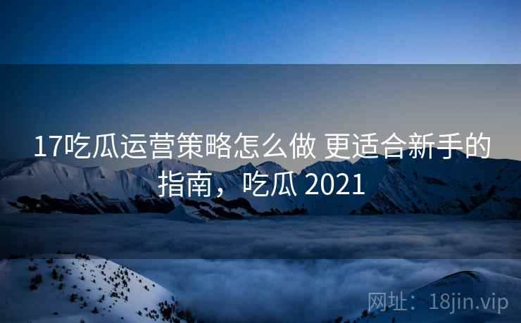 17吃瓜运营策略怎么做 更适合新手的指南，吃瓜 2021