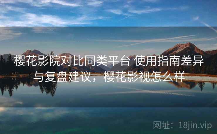 樱花影院对比同类平台 使用指南差异与复盘建议，樱花影视怎么样