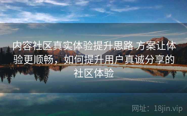 内容社区真实体验提升思路 方案让体验更顺畅，如何提升用户真诚分享的社区体验