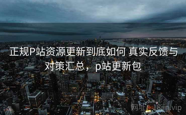 正规P站资源更新到底如何 真实反馈与对策汇总，p站更新包
