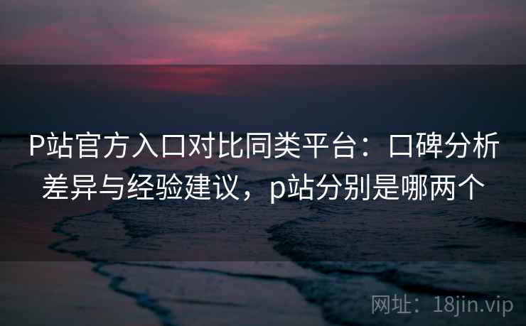 P站官方入口对比同类平台：口碑分析差异与经验建议，p站分别是哪两个