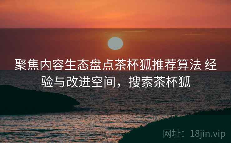 聚焦内容生态盘点茶杯狐推荐算法 经验与改进空间，搜索茶杯狐