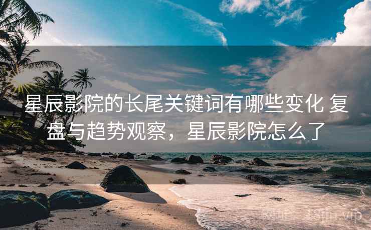 星辰影院的长尾关键词有哪些变化 复盘与趋势观察，星辰影院怎么了