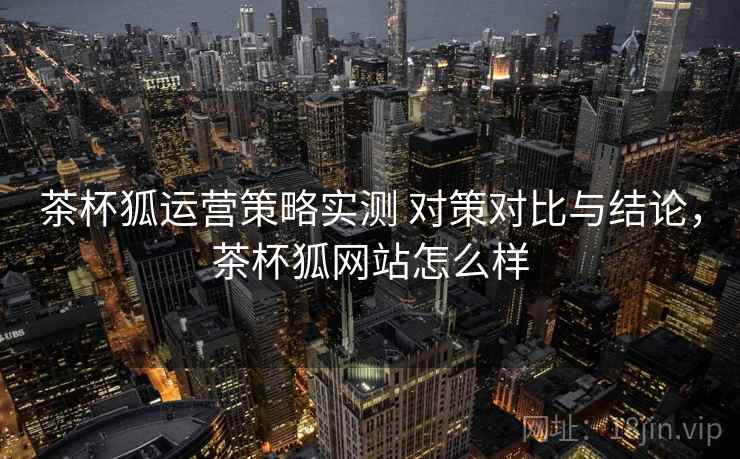 茶杯狐运营策略实测 对策对比与结论，茶杯狐网站怎么样